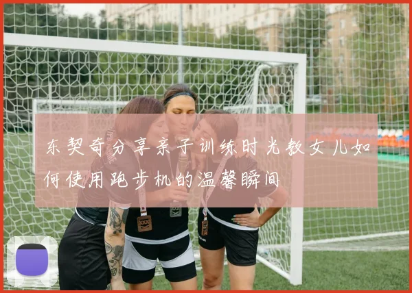 东契奇分享亲子训练时光教女儿如何使用跑步机的温馨瞬间